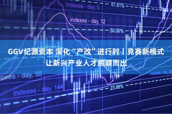 GGV纪源资本 深化“产改”进行时丨竞赛新模式让新兴产业人才脱颖而出