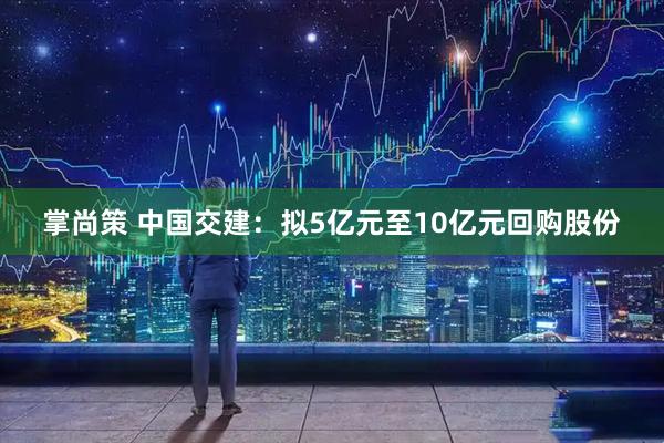 掌尚策 中国交建：拟5亿元至10亿元回购股份