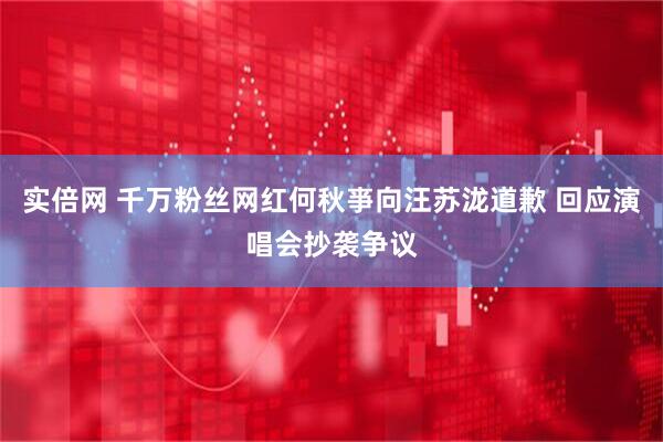 实倍网 千万粉丝网红何秋亊向汪苏泷道歉 回应演唱会抄袭争议