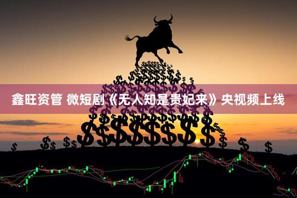 鑫旺资管 微短剧《无人知是贵妃来》央视频上线