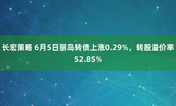 长宏策略 6月5日丽岛转债上涨0.29%，转股溢价率52.85%
