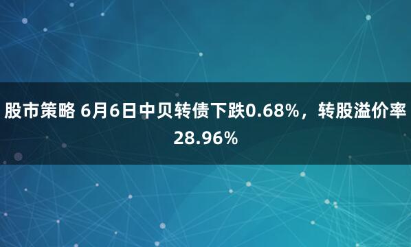 股市策略 6月6日中贝转债下跌0.68%，转股溢价率28.96%