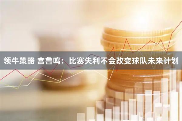 领牛策略 宫鲁鸣：比赛失利不会改变球队未来计划