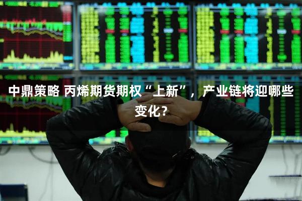 中鼎策略 丙烯期货期权“上新”，产业链将迎哪些变化？