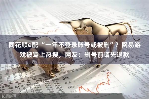 同花顺e配 “一年不登录账号或被删”？网易游戏被骂上热搜，网友：删号前请先退款