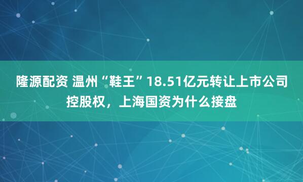 隆源配资 温州“鞋王”18.51亿元转让上市公司控股权，上海国资为什么接盘