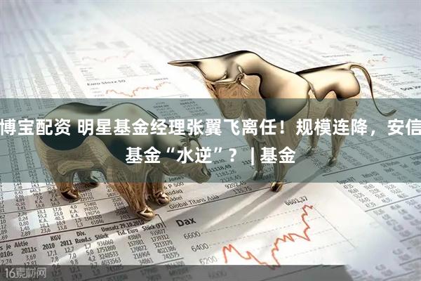 博宝配资 明星基金经理张翼飞离任！规模连降，安信基金“水逆”？ | 基金