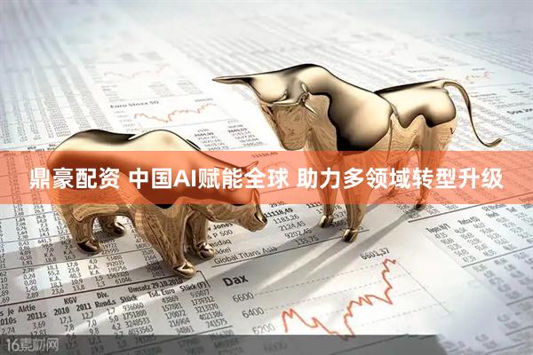 鼎豪配资 中国AI赋能全球 助力多领域转型升级