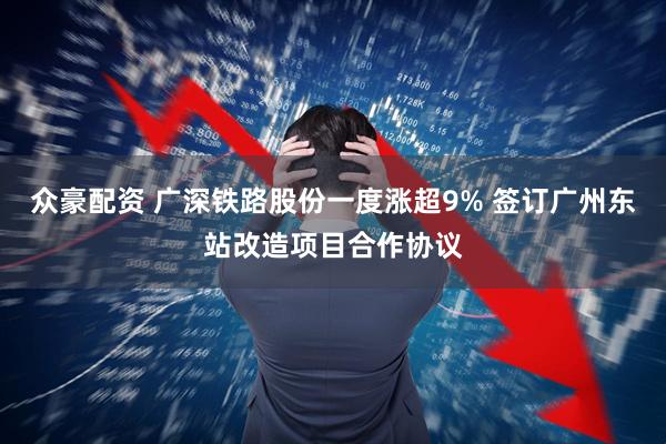 众豪配资 广深铁路股份一度涨超9% 签订广州东站改造项目合作协议