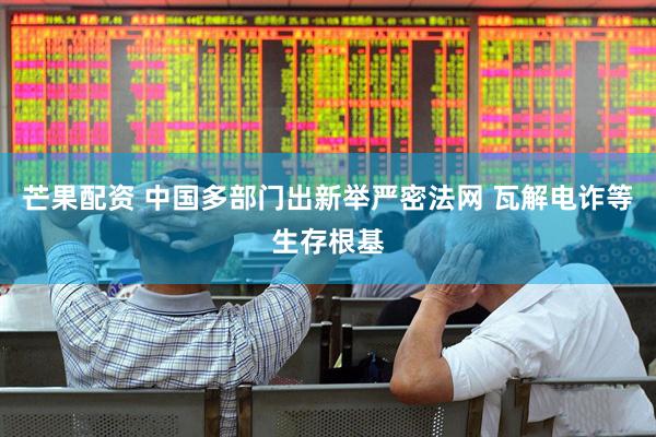 芒果配资 中国多部门出新举严密法网 瓦解电诈等生存根基