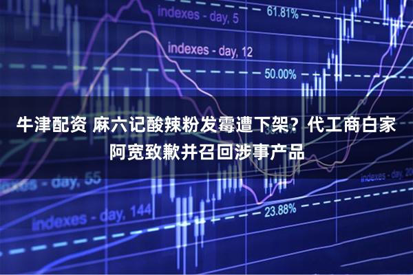 牛津配资 麻六记酸辣粉发霉遭下架？代工商白家阿宽致歉并召回涉事产品