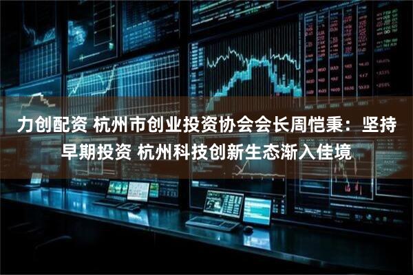 力创配资 杭州市创业投资协会会长周恺秉：坚持早期投资 杭州科技创新生态渐入佳境