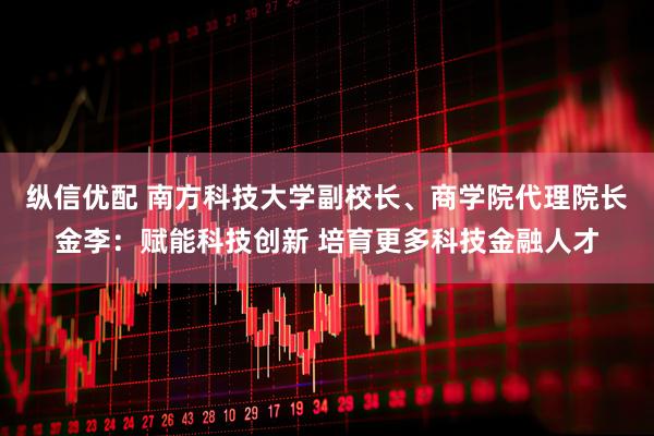 纵信优配 南方科技大学副校长、商学院代理院长金李：赋能科技创新 培育更多科技金融人才