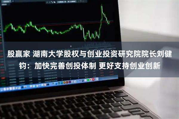 股赢家 湖南大学股权与创业投资研究院院长刘健钧：加快完善创投体制 更好支持创业创新