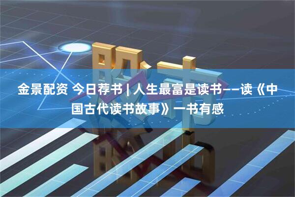 金景配资 今日荐书 | 人生最富是读书——读《中国古代读书故事》一书有感