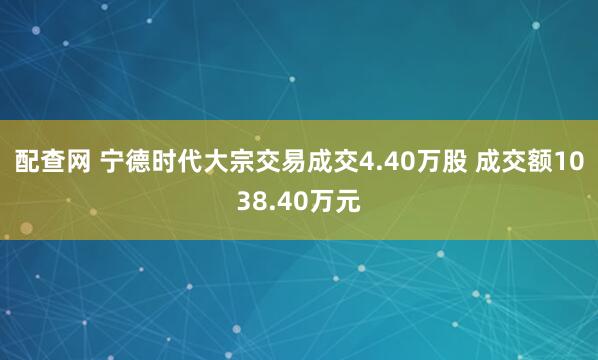 配查网 宁德时代大宗交易成交4.40万股 成交额1038.40万元