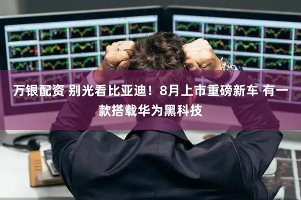 万银配资 别光看比亚迪！8月上市重磅新车 有一款搭载华为黑科技