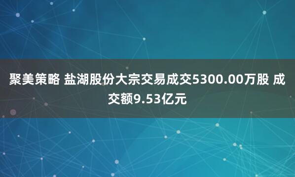 聚美策略 盐湖股份大宗交易成交5300.00万股 成交额9.53亿元