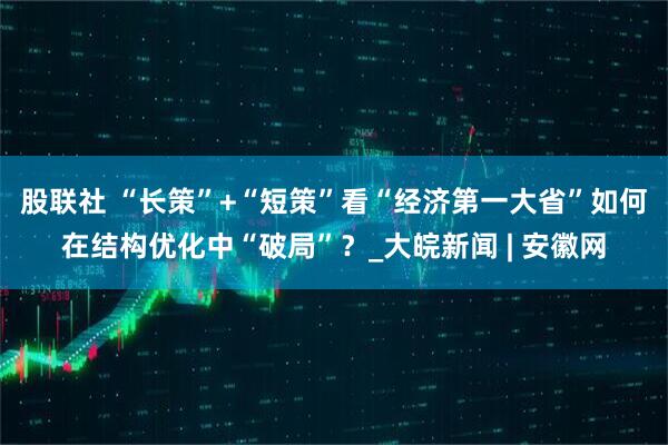 股联社 “长策”+“短策”看“经济第一大省”如何在结构优化中“破局”？_大皖新闻 | 安徽网