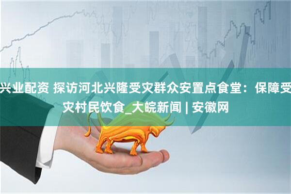 兴业配资 探访河北兴隆受灾群众安置点食堂：保障受灾村民饮食_大皖新闻 | 安徽网