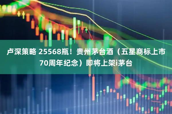 卢深策略 25568瓶！贵州茅台酒（五星商标上市70周年纪念）即将上架i茅台