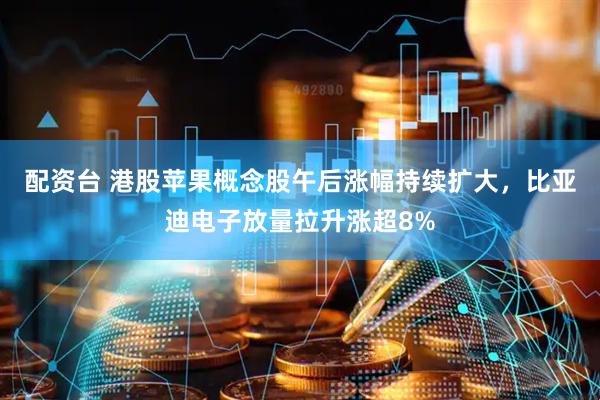配资台 港股苹果概念股午后涨幅持续扩大，比亚迪电子放量拉升涨超8%
