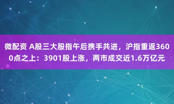 微配资 A股三大股指午后携手共进，沪指重返3600点之上：3901股上涨，两市成交近1.6万亿元