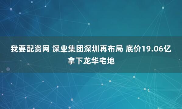 我要配资网 深业集团深圳再布局 底价19.06亿拿下龙华宅地