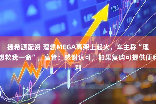 捷希源配资 理想MEGA高架上起火，车主称“理想救我一命”，高管：感谢认可，如果复购可提供便利
