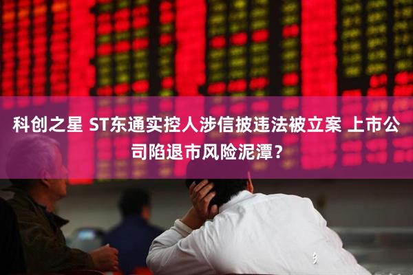 科创之星 ST东通实控人涉信披违法被立案 上市公司陷退市风险泥潭？