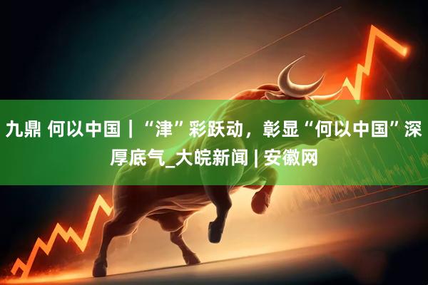 九鼎 何以中国｜“津”彩跃动，彰显“何以中国”深厚底气_大皖新闻 | 安徽网