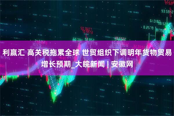 利赢汇 高关税拖累全球 世贸组织下调明年货物贸易增长预期_大皖新闻 | 安徽网