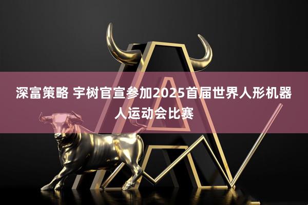 深富策略 宇树官宣参加2025首届世界人形机器人运动会比赛