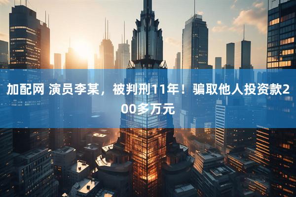 加配网 演员李某，被判刑11年！骗取他人投资款200多万元