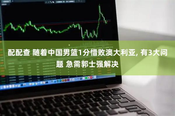 配配查 随着中国男篮1分惜败澳大利亚, 有3大问题 急需郭士强解决