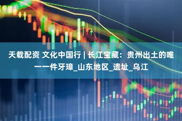 天载配资 文化中国行 | 长江宝藏：贵州出土的唯一一件牙璋_山东地区_遗址_乌江