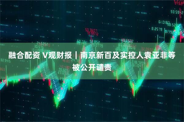融合配资 V观财报｜南京新百及实控人袁亚非等被公开谴责