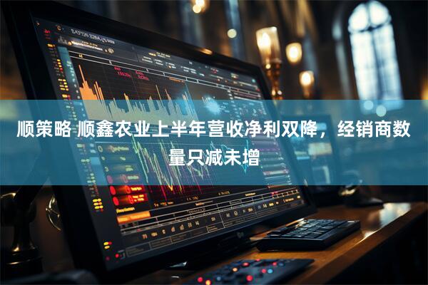 顺策略 顺鑫农业上半年营收净利双降，经销商数量只减未增