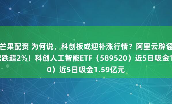 芒果配资 为何说，科创板或迎补涨行情？阿里云辟谣，寒武纪跌超2%！科创人工智能ETF（589520）近5日吸金1.59亿元