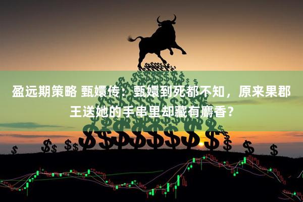盈远期策略 甄嬛传：甄嬛到死都不知，原来果郡王送她的手串里却藏有麝香？