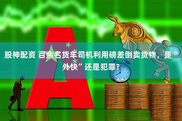 股神配资 百余名货车司机利用磅差倒卖货物，是“外快”还是犯罪?