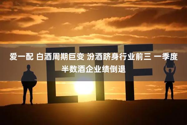 爱一配 白酒周期巨变 汾酒跻身行业前三 一季度半数酒企业绩倒退