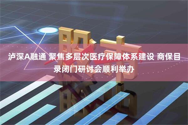 泸深A融通 聚焦多层次医疗保障体系建设 商保目录闭门研讨会顺利举办