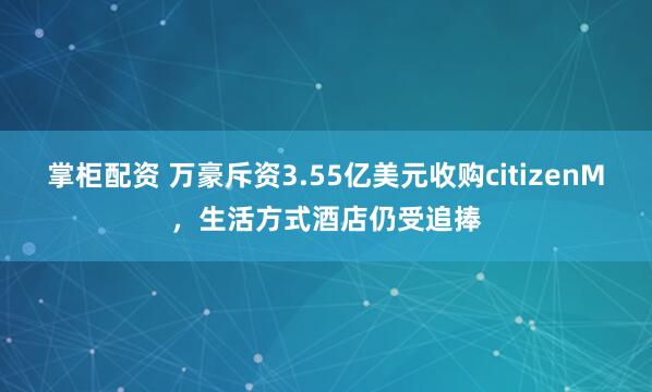 掌柜配资 万豪斥资3.55亿美元收购citizenM，生活方式酒店仍受追捧
