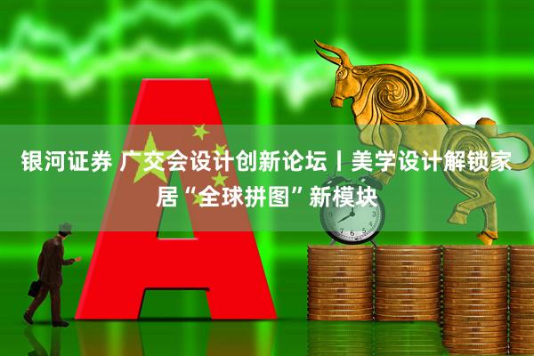 银河证券 广交会设计创新论坛丨美学设计解锁家居“全球拼图”新模块