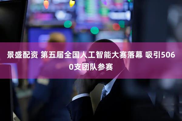 景盛配资 第五届全国人工智能大赛落幕 吸引5060支团队参赛