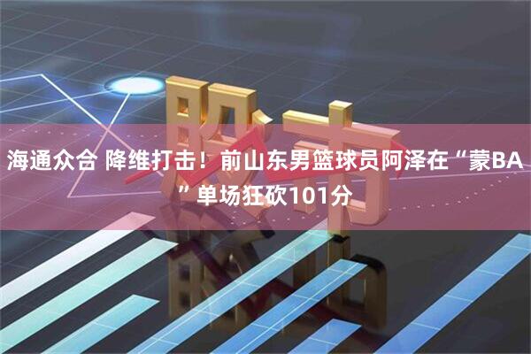 海通众合 降维打击！前山东男篮球员阿泽在“蒙BA”单场狂砍101分