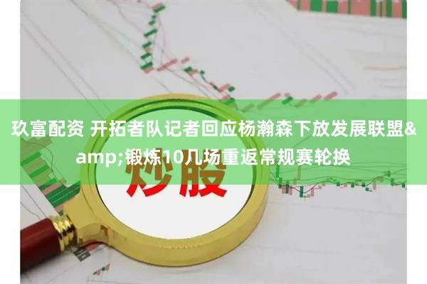 玖富配资 开拓者队记者回应杨瀚森下放发展联盟&锻炼10几场重返常规赛轮换