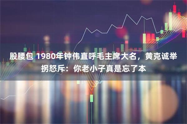 股腰包 1980年钟伟直呼毛主席大名，黄克诚举拐怒斥：你老小子真是忘了本
