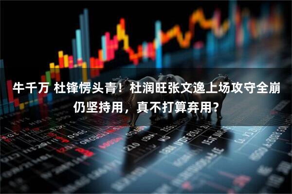 牛千万 杜锋愣头青！杜润旺张文逸上场攻守全崩仍坚持用，真不打算弃用？